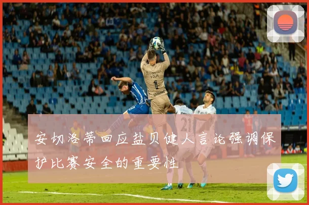 安切洛蒂回应盐贝健人言论强调保护比赛安全的重要性