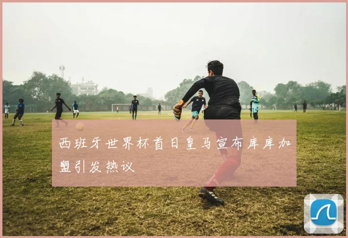 西班牙世界杯首日皇马宣布库库加盟引发热议