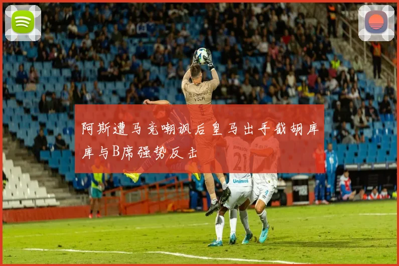 阿斯遭马竞嘲讽后皇马出手截胡库库与B席强势反击