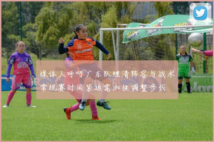 媒体人呼吁广东队理清阵容与战术常规赛时间紧迫需加快调整步伐