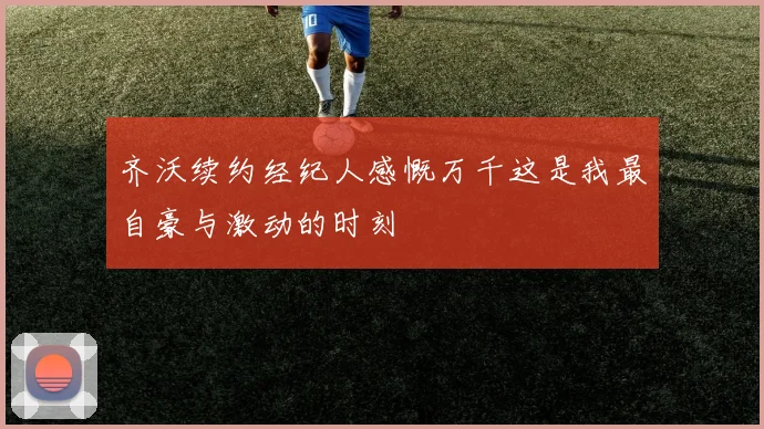 齐沃续约经纪人感慨万千这是我最自豪与激动的时刻