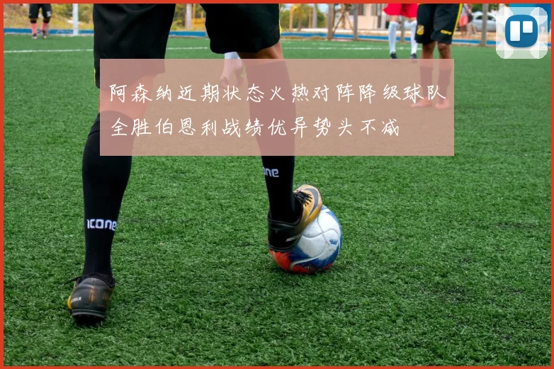 阿森纳近期状态火热对阵降级球队全胜伯恩利战绩优异势头不减