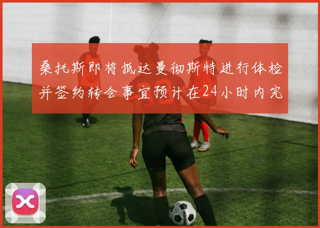 桑托斯即将抵达曼彻斯特进行体检并签约转会事宜预计在24小时内完成