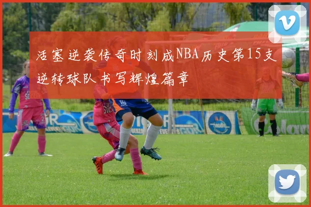 活塞逆袭传奇时刻成NBA历史第15支逆转球队书写辉煌篇章