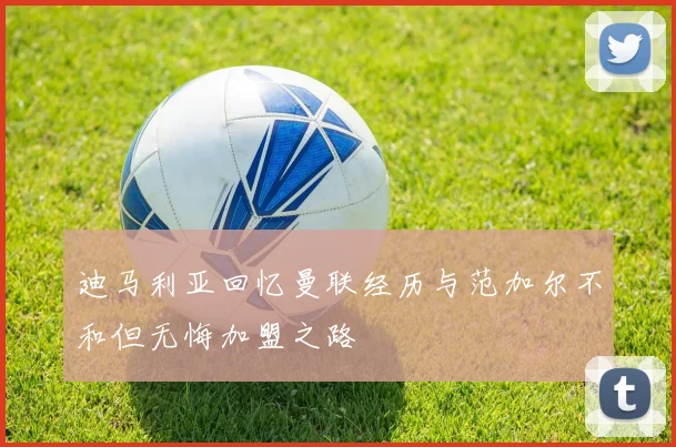 迪马利亚回忆曼联经历与范加尔不和但无悔加盟之路