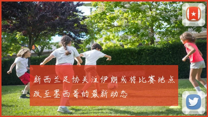 新西兰足协关注伊朗或将比赛地点改至墨西哥的最新动态