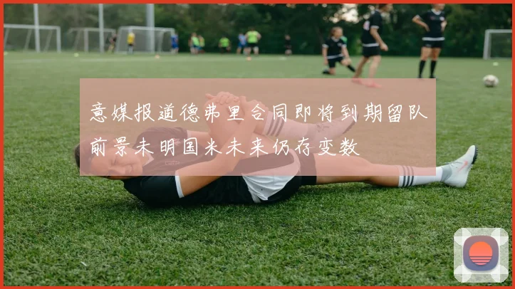 意媒报道德弗里合同即将到期留队前景未明国米未来仍存变数