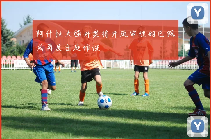 阿什拉夫强奸案将开庭审理姆巴佩或再度出庭作证