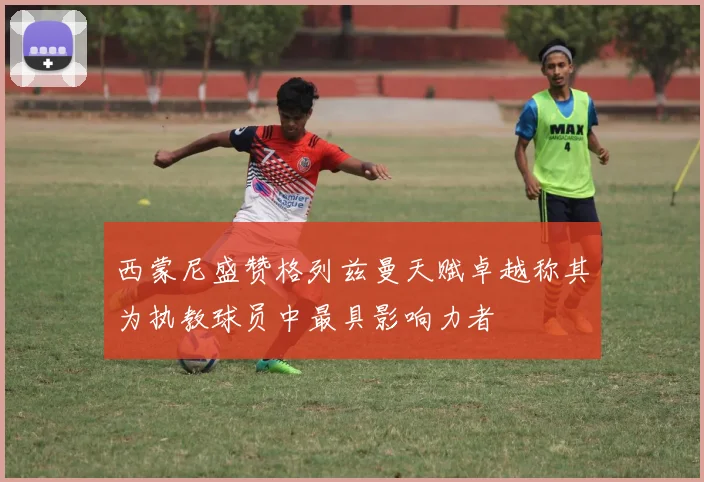 西蒙尼盛赞格列兹曼天赋卓越称其为执教球员中最具影响力者