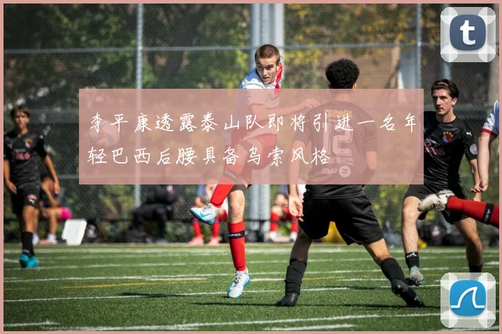 李平康透露泰山队即将引进一名年轻巴西后腰具备乌索风格