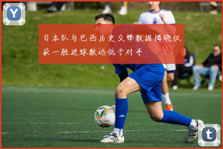 日本队与巴西历史交锋数据揭晓仅获一胜进球数远低于对手