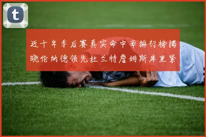 近十年季后赛真实命中率排行榜揭晓伦纳德领先杜兰特詹姆斯库里紧随其后