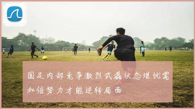 国足内部竞争激烈武磊状态堪忧需加倍努力才能逆转局面