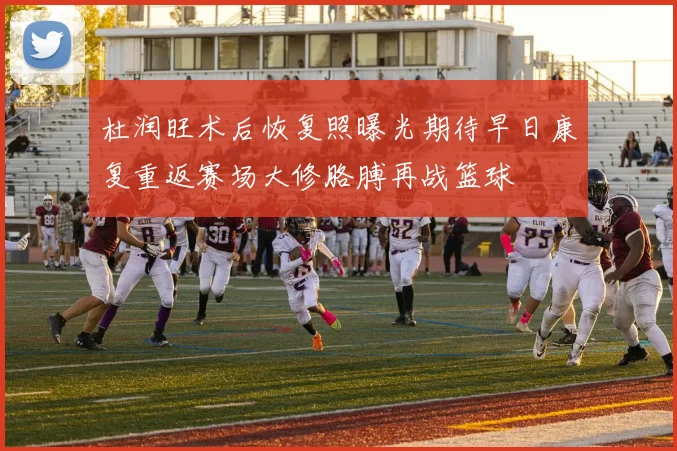 杜润旺术后恢复照曝光期待早日康复重返赛场大修胳膊再战篮球