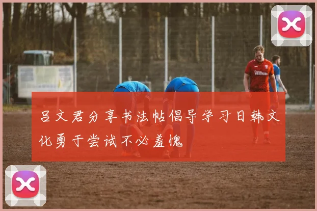 吕文君分享书法帖倡导学习日韩文化勇于尝试不必羞愧