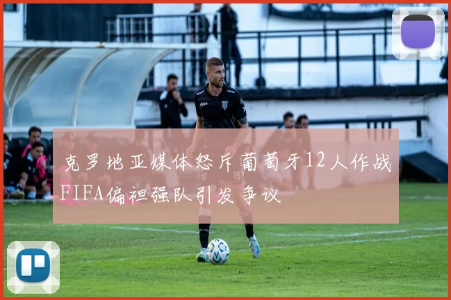 克罗地亚媒体怒斥葡萄牙12人作战FIFA偏袒强队引发争议
