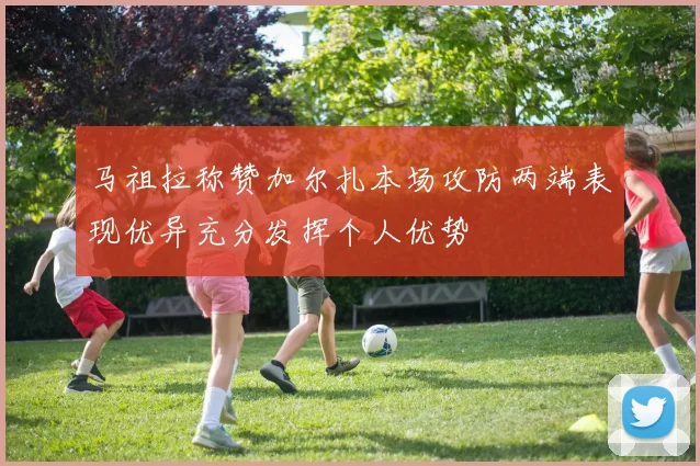 马祖拉称赞加尔扎本场攻防两端表现优异充分发挥个人优势