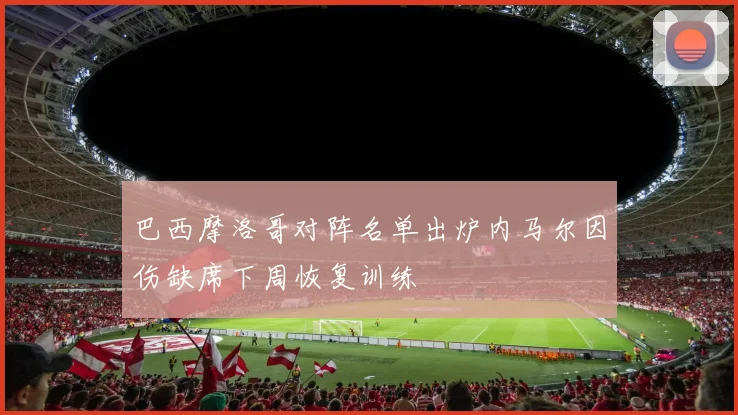 巴西摩洛哥对阵名单出炉内马尔因伤缺席下周恢复训练