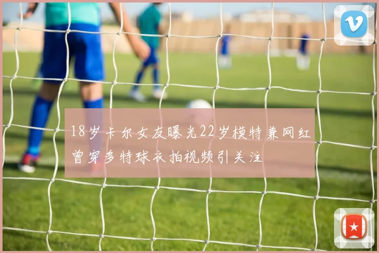 18岁卡尔女友曝光22岁模特兼网红曾穿多特球衣拍视频引关注