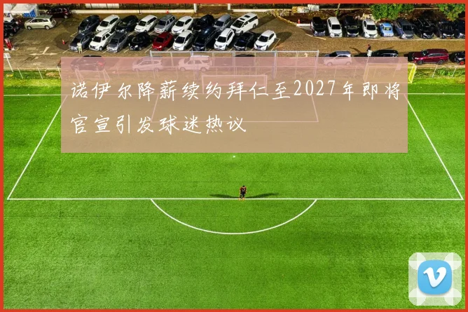 诺伊尔降薪续约拜仁至2027年即将官宣引发球迷热议