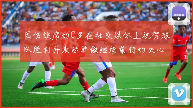 因伤缺席的C罗在社交媒体上祝贺球队胜利并表达骄傲继续前行的决心