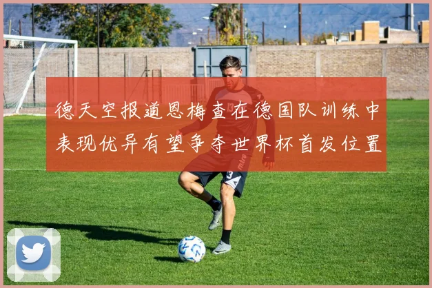 德天空报道恩梅查在德国队训练中表现优异有望争夺世界杯首发位置
