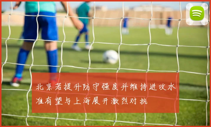 北京若提升防守强度并维持进攻水准有望与上海展开激烈对抗