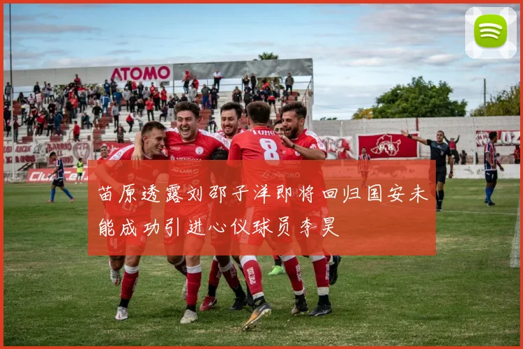 苗原透露刘邵子洋即将回归国安未能成功引进心仪球员李昊