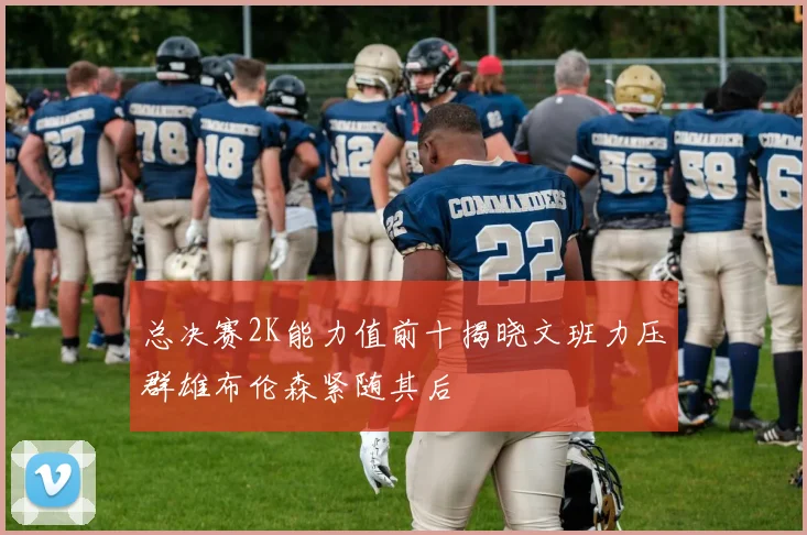 总决赛2K能力值前十揭晓文班力压群雄布伦森紧随其后