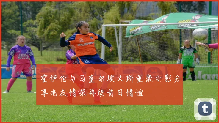 霍伊伦与马奎尔埃文斯重聚合影分享老友情深再续昔日情谊