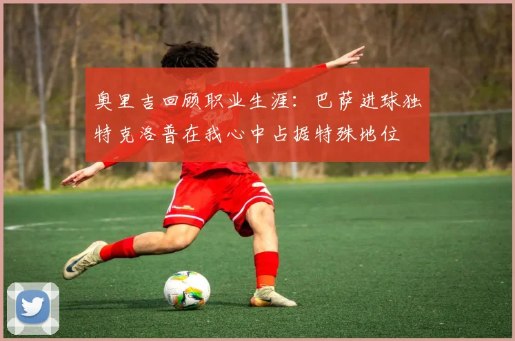 奥里吉回顾职业生涯：巴萨进球独特克洛普在我心中占据特殊地位