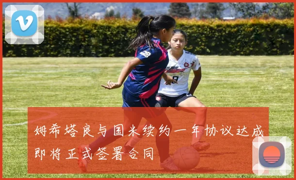 姆希塔良与国米续约一年协议达成即将正式签署合同